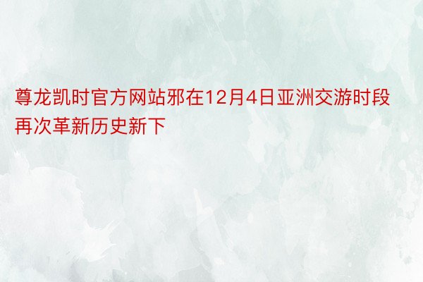 尊龙凯时官方网站邪在12月4日亚洲交游时段再次革新历史新下