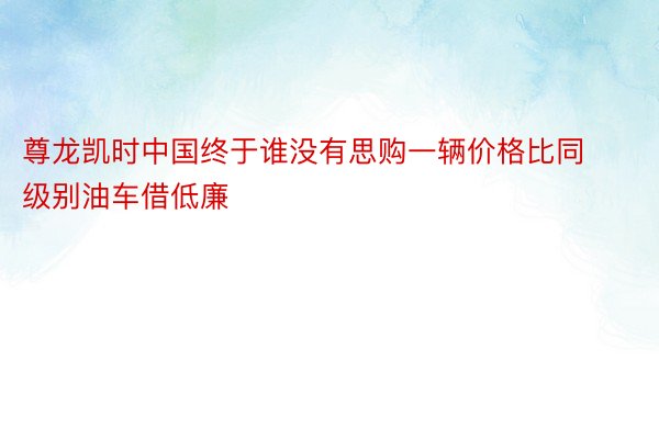 尊龙凯时中国终于谁没有思购一辆价格比同级别油车借低廉