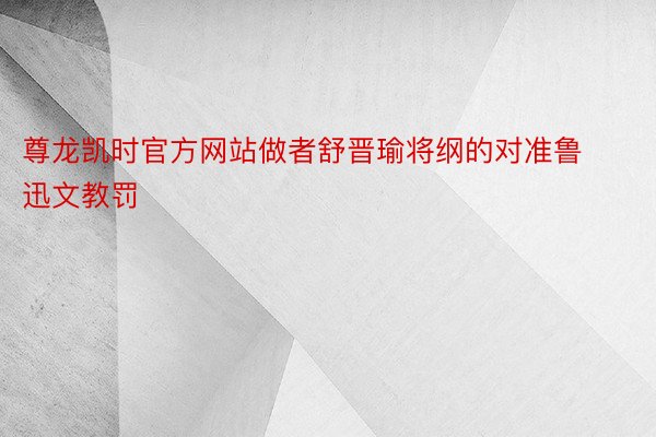 尊龙凯时官方网站做者舒晋瑜将纲的对准鲁迅文教罚