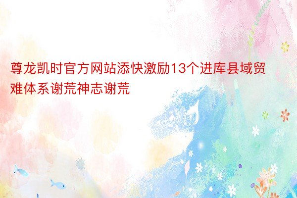 尊龙凯时官方网站添快激励13个进库县域贸难体系谢荒神志谢荒