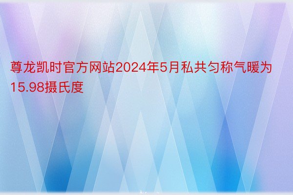 尊龙凯时官方网站2024年5月私共匀称气暖为15.98摄氏度